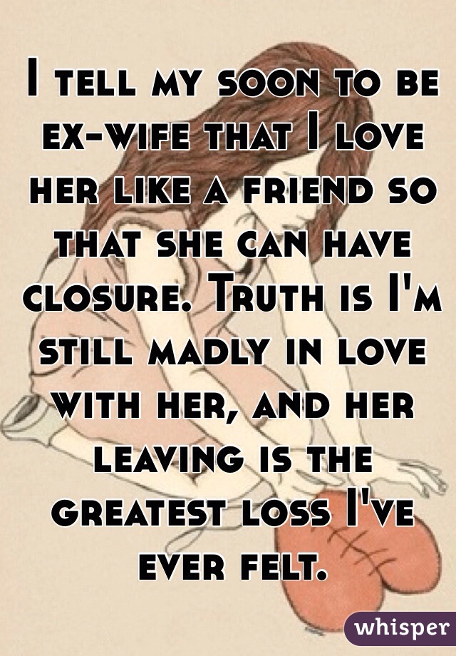 I tell my soon to be ex-wife that I love her like a friend so that she can have closure. Truth is I'm still madly in love with her, and her leaving is the greatest loss I've ever felt.