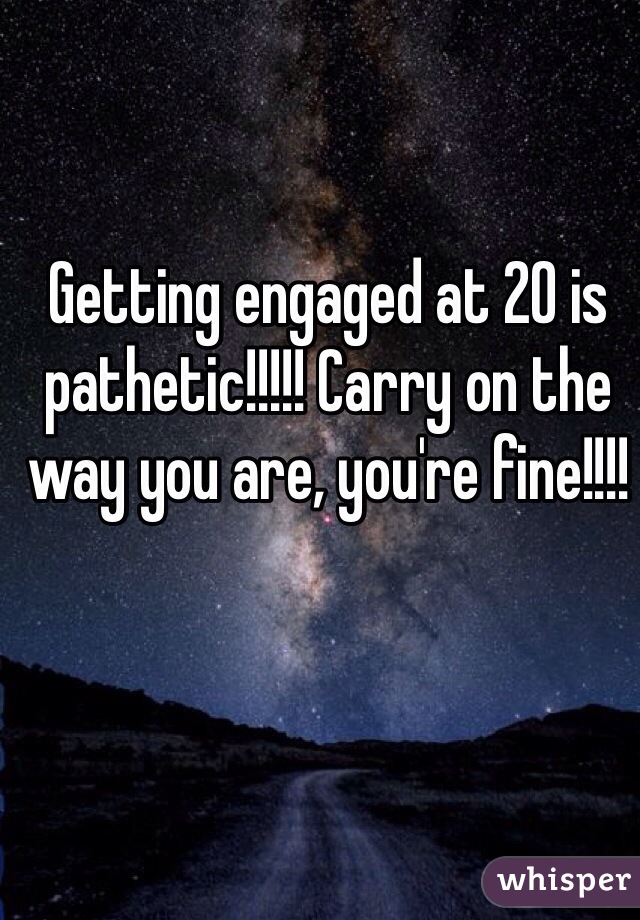 Getting engaged at 20 is pathetic!!!!! Carry on the way you are, you're fine!!!!