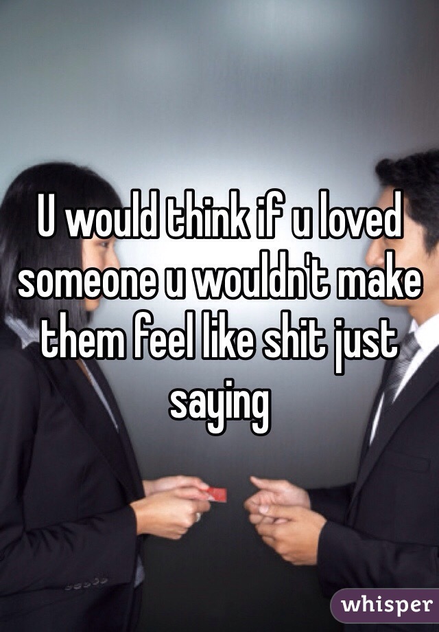 U would think if u loved someone u wouldn't make them feel like shit just saying