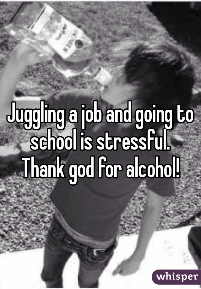 Juggling a job and going to school is stressful. 
Thank god for alcohol!