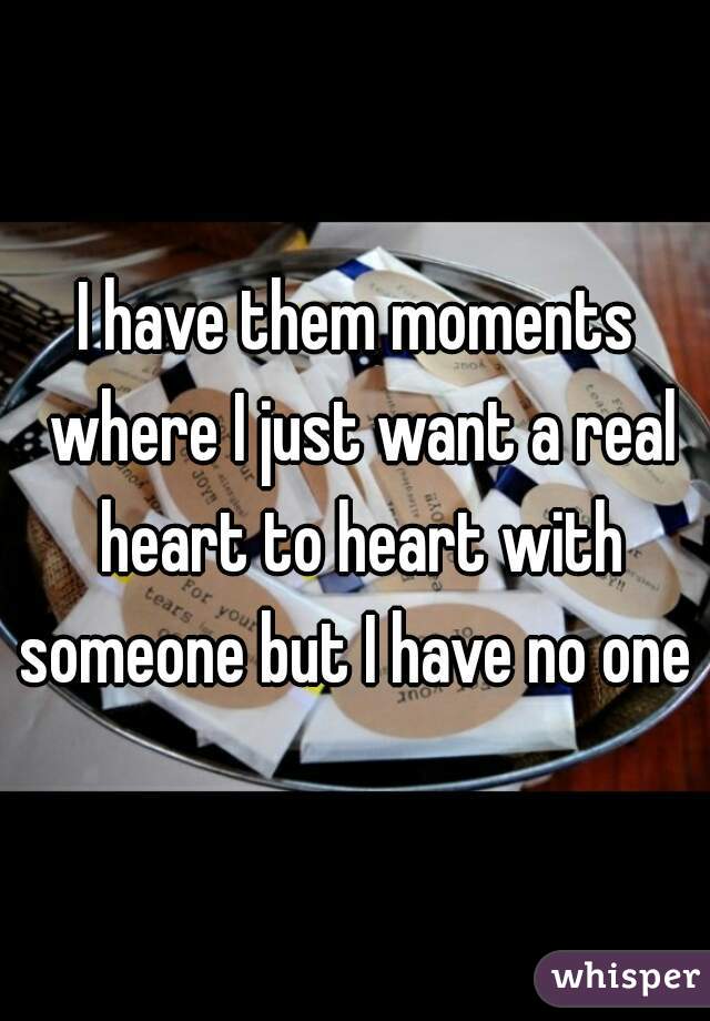 I have them moments where I just want a real heart to heart with someone but I have no one 