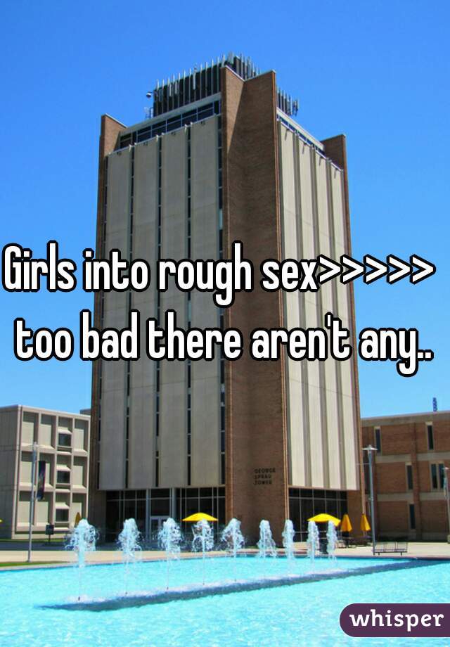 Girls into rough sex>>>>> 
too bad there aren't any..