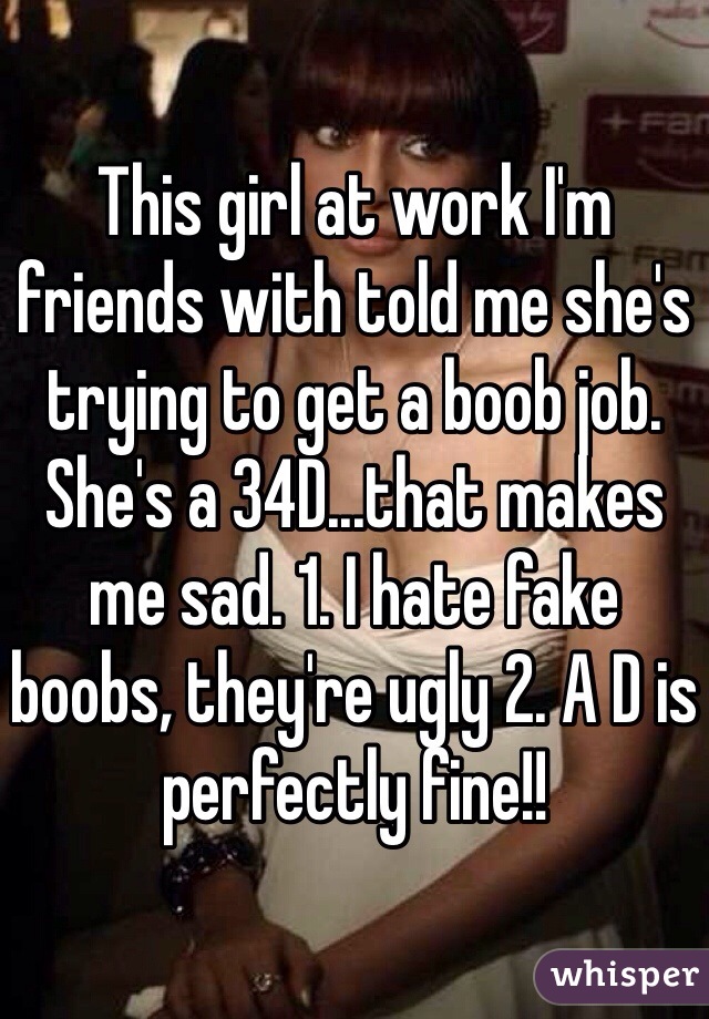 This girl at work I'm friends with told me she's trying to get a boob job.
She's a 34D...that makes me sad. 1. I hate fake boobs, they're ugly 2. A D is perfectly fine!!
