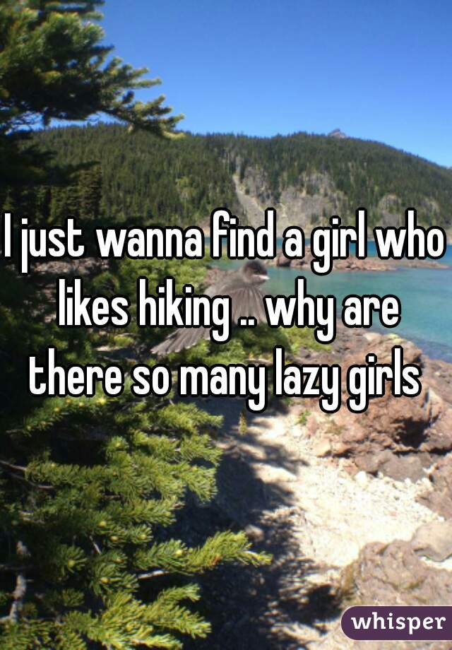I just wanna find a girl who likes hiking .. why are there so many lazy girls 