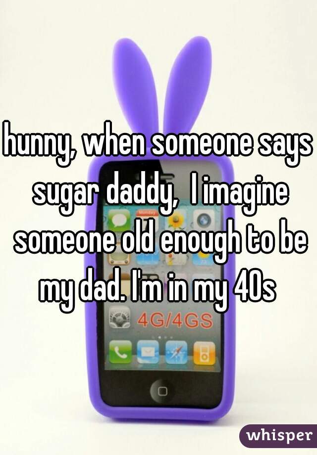 hunny, when someone says sugar daddy,  I imagine someone old enough to be my dad. I'm in my 40s 