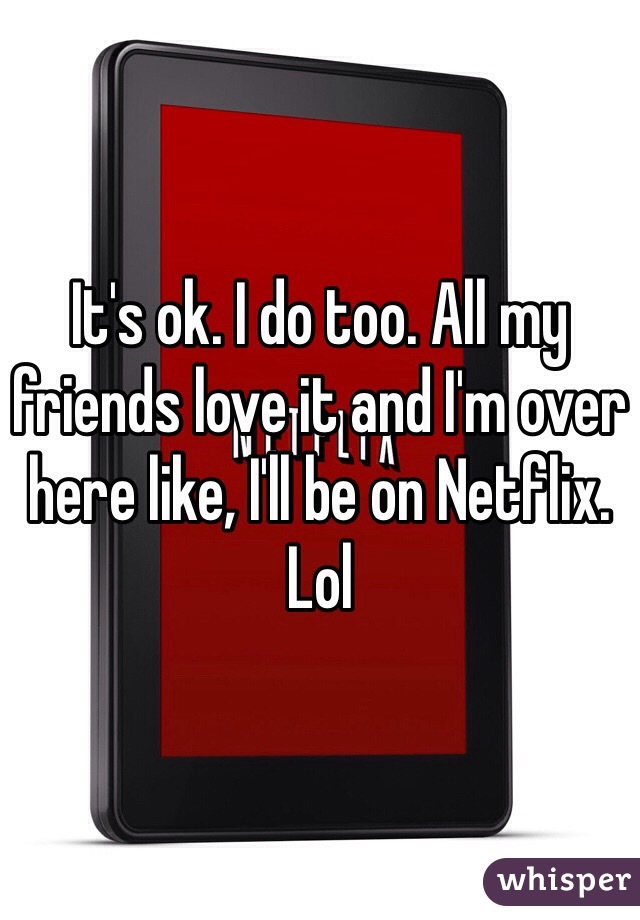 It's ok. I do too. All my friends love it and I'm over here like, I'll be on Netflix. Lol