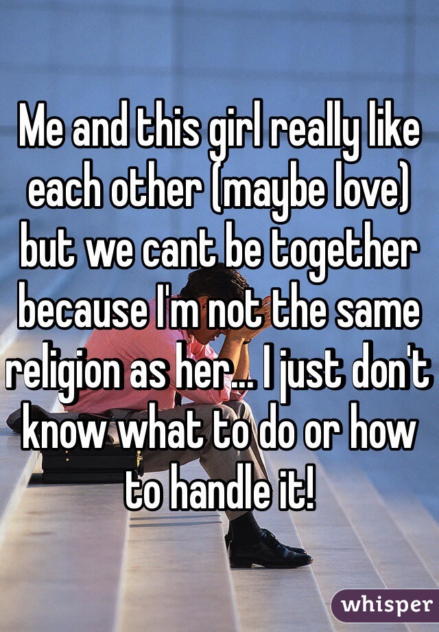Me and this girl really like each other (maybe love) but we cant be together because I'm not the same religion as her... I just don't know what to do or how to handle it! 