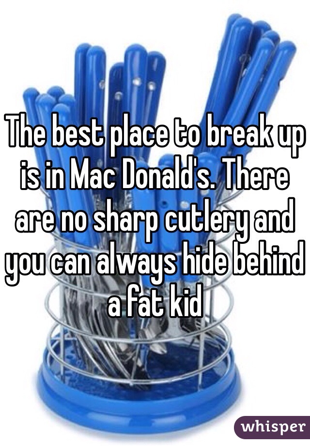 The best place to break up is in Mac Donald's. There are no sharp cutlery and you can always hide behind a fat kid 