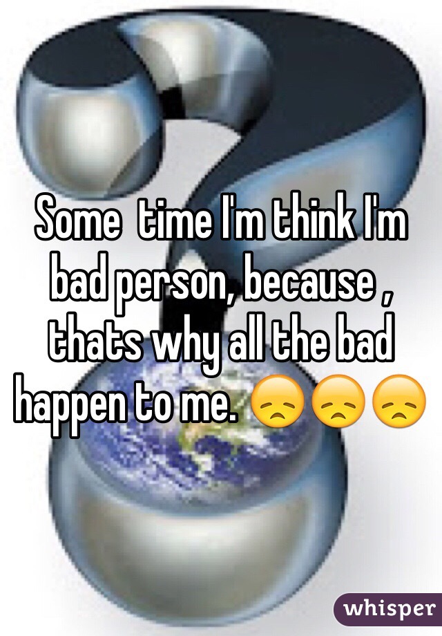 Some  time I'm think I'm bad person, because , thats why all the bad happen to me. 😞😞😞