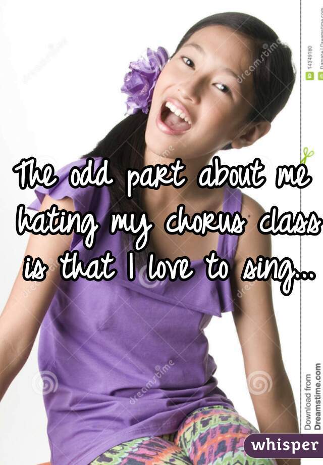 The odd part about me hating my chorus class is that I love to sing...