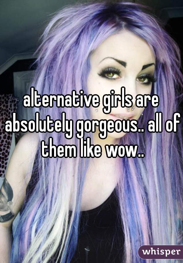 alternative girls are absolutely gorgeous.. all of them like wow..
