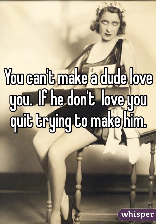 You can't make a dude love you.  If he don't  love you quit trying to make him. 