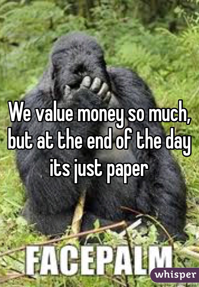 We value money so much, but at the end of the day its just paper 