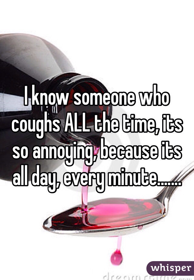 I know someone who coughs ALL the time, its so annoying, because its all day, every minute....... 