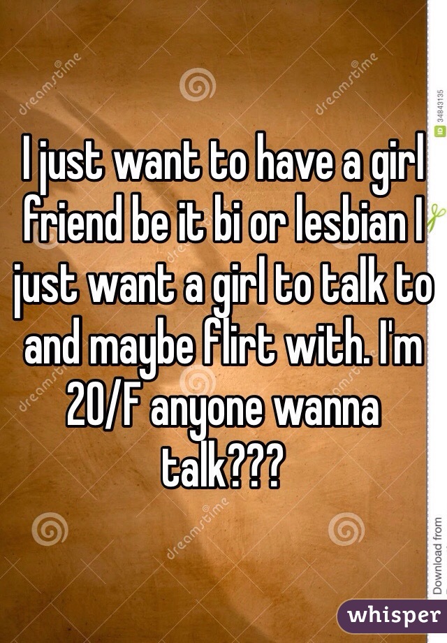I just want to have a girl friend be it bi or lesbian I just want a girl to talk to and maybe flirt with. I'm 20/F anyone wanna talk???