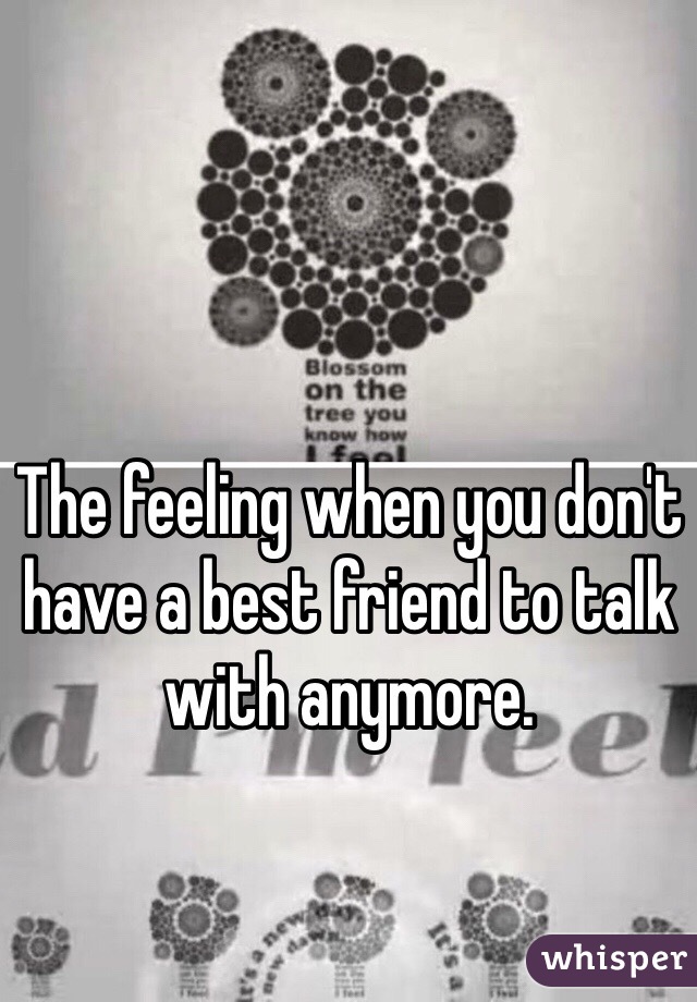 The feeling when you don't have a best friend to talk with anymore. 