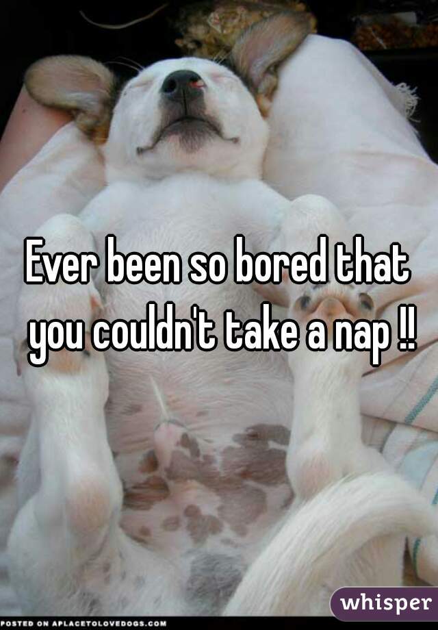 Ever been so bored that you couldn't take a nap !!