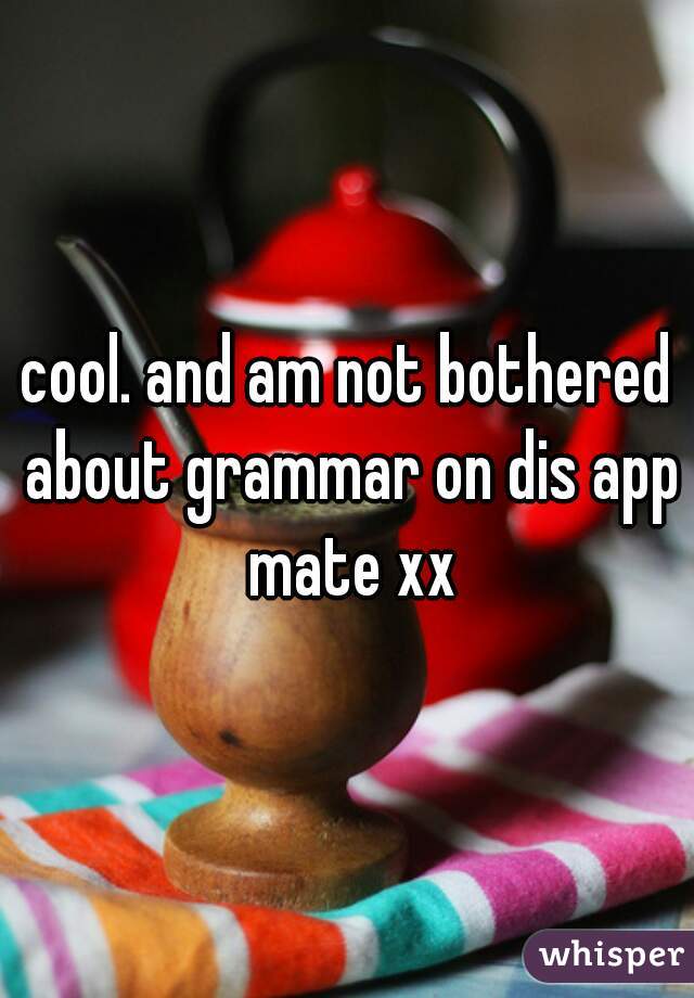 cool. and am not bothered about grammar on dis app mate xx