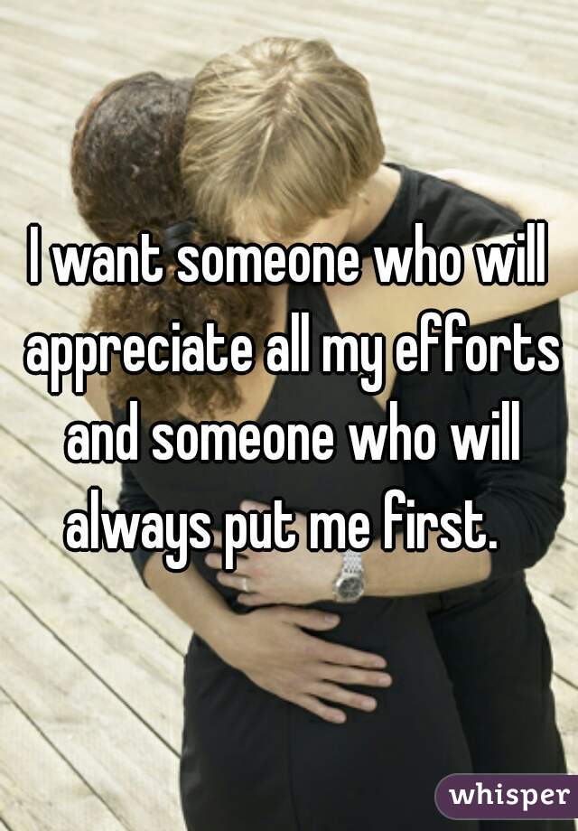 I want someone who will appreciate all my efforts and someone who will always put me first.  