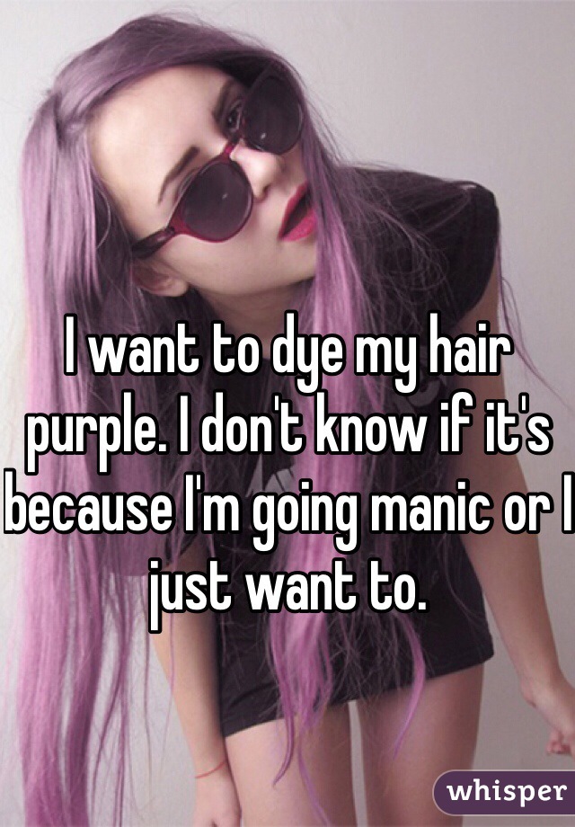 I want to dye my hair purple. I don't know if it's because I'm going manic or I just want to. 