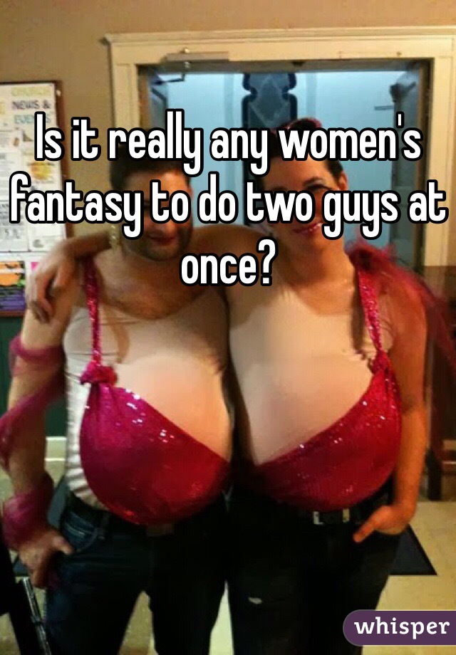 Is it really any women's fantasy to do two guys at once?