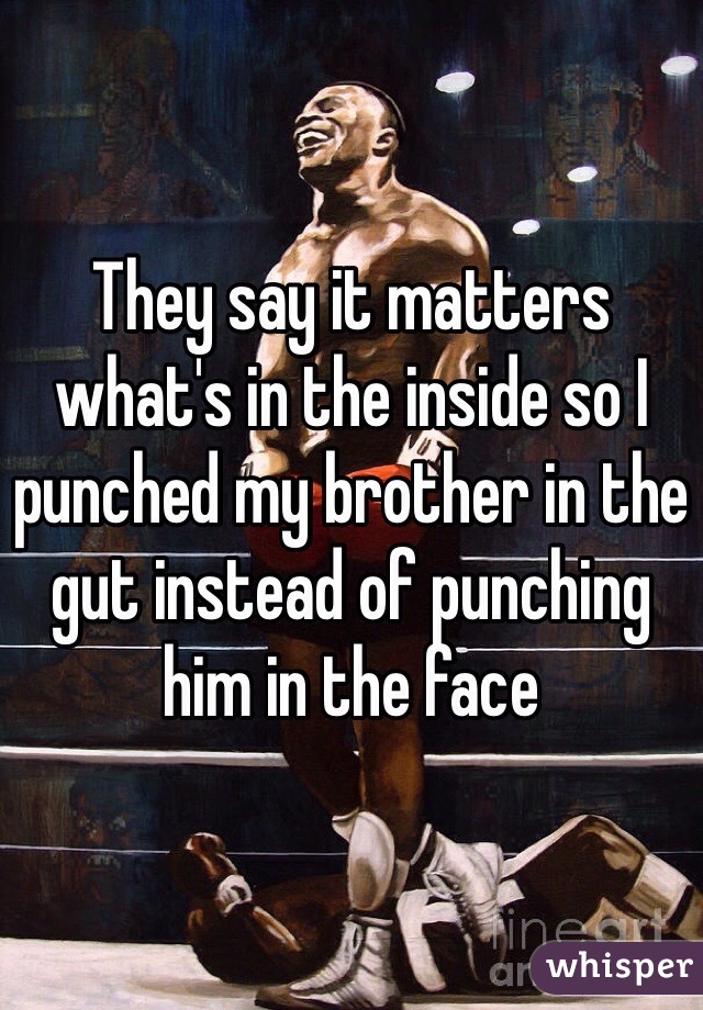 They say it matters what's in the inside so I punched my brother in the gut instead of punching him in the face
