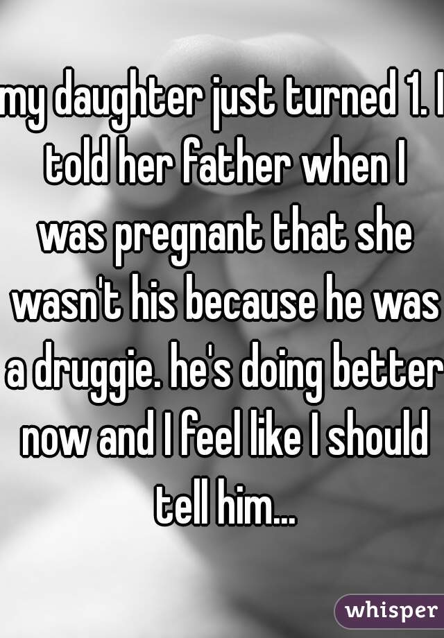 my daughter just turned 1. I told her father when I was pregnant that she wasn't his because he was a druggie. he's doing better now and I feel like I should tell him...