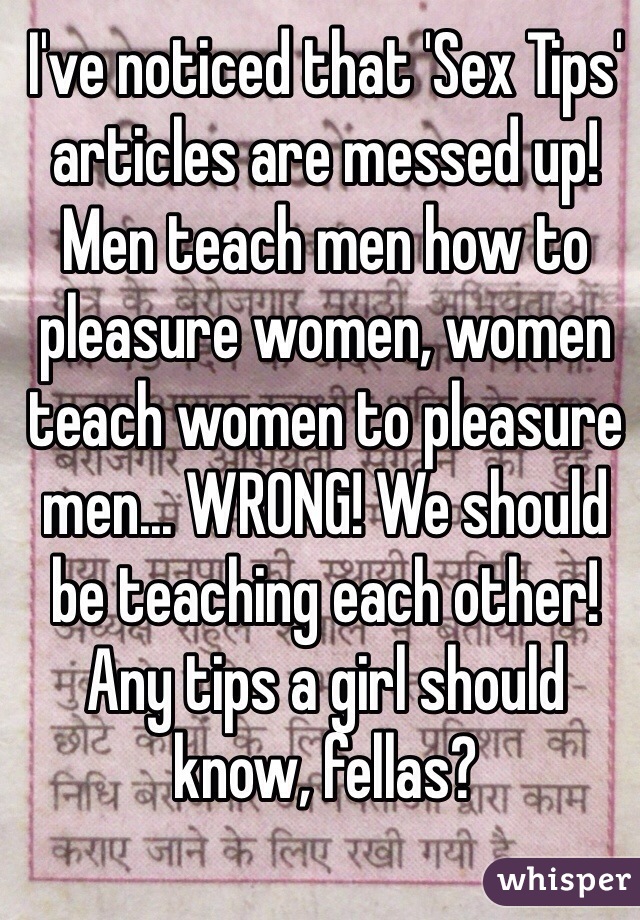 I've noticed that 'Sex Tips' articles are messed up! Men teach men how to pleasure women, women teach women to pleasure men... WRONG! We should be teaching each other! Any tips a girl should know, fellas?