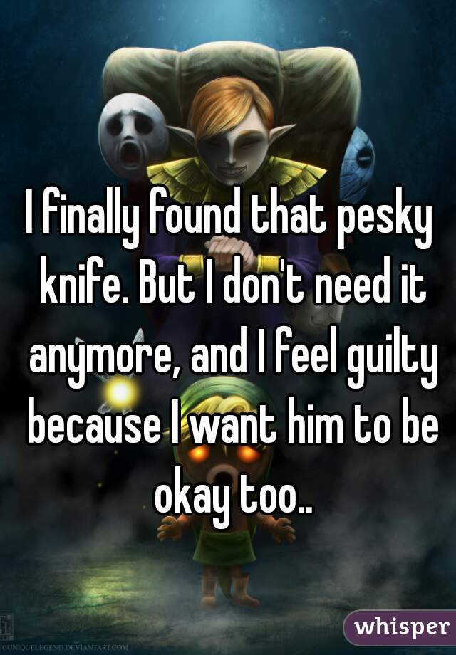 I finally found that pesky knife. But I don't need it anymore, and I feel guilty because I want him to be okay too..