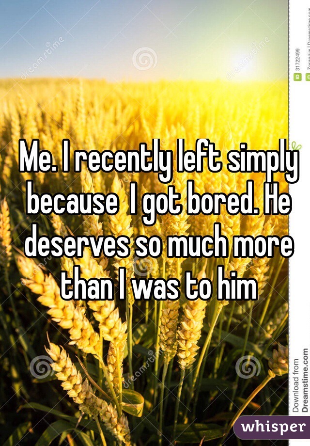 Me. I recently left simply because  I got bored. He deserves so much more than I was to him

