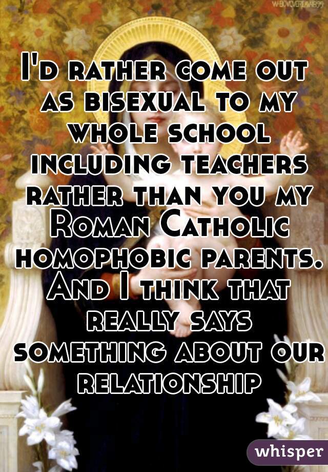I'd rather come out as bisexual to my whole school including teachers rather than you my Roman Catholic homophobic parents. And I think that really says something about our relationship