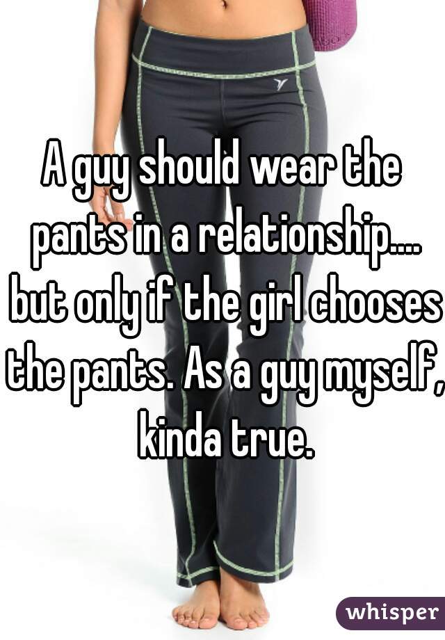 A guy should wear the pants in a relationship.... but only if the girl chooses the pants. As a guy myself, kinda true.