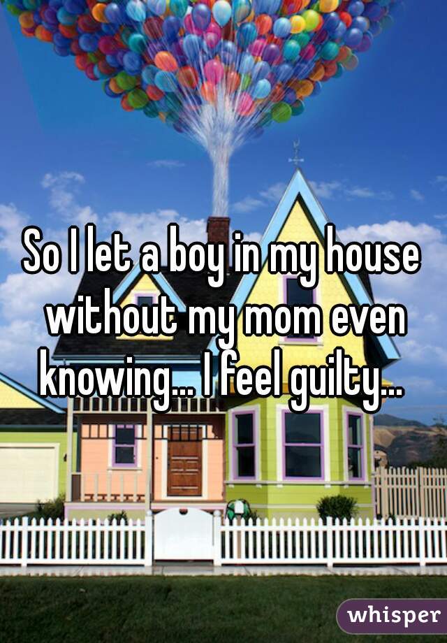 So I let a boy in my house without my mom even knowing... I feel guilty... 
