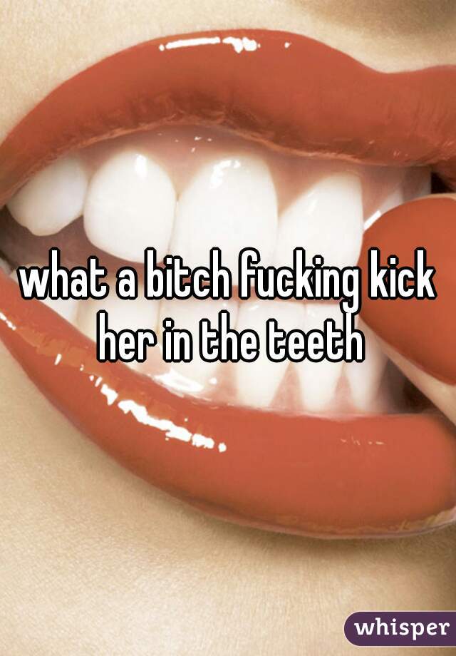 what a bitch fucking kick her in the teeth