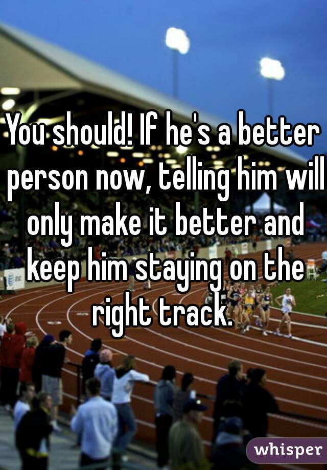 You should! If he's a better person now, telling him will only make it better and keep him staying on the right track. 