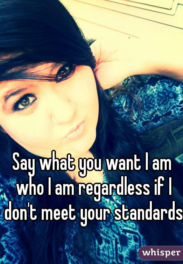 Say what you want I am who I am regardless if I don't meet your standards