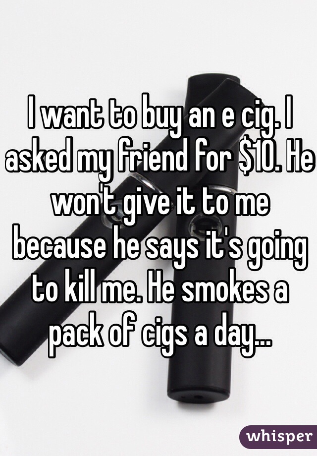 I want to buy an e cig. I asked my friend for $10. He won't give it to me because he says it's going to kill me. He smokes a pack of cigs a day...