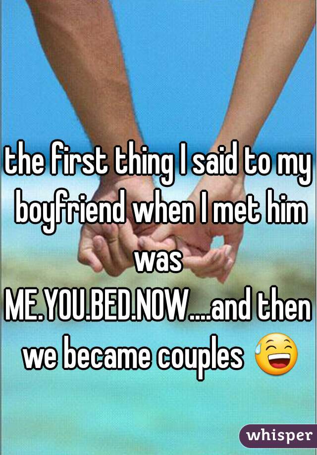 the first thing I said to my boyfriend when I met him was 
ME.YOU.BED.NOW....and then we became couples 😅 