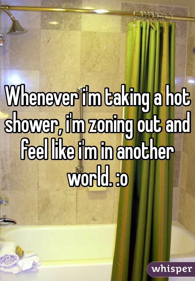 Whenever i'm taking a hot shower, i'm zoning out and feel like i'm in another world. :o