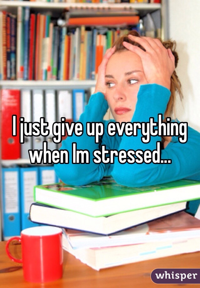 I just give up everything when Im stressed... 