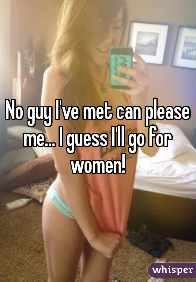 No guy I've met can please me... I guess I'll go for women!