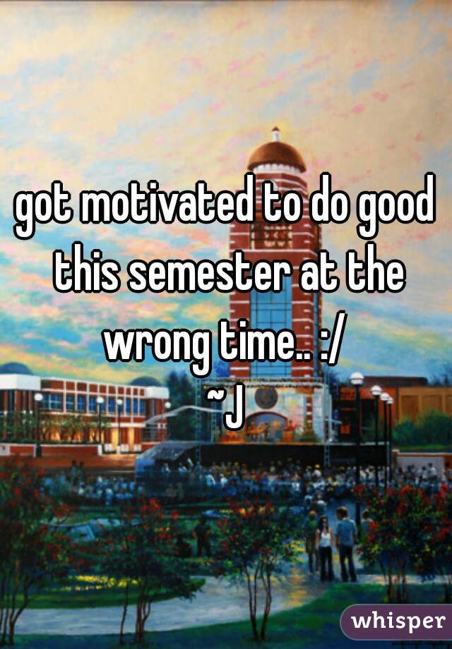got motivated to do good this semester at the wrong time.. :/ 
~J