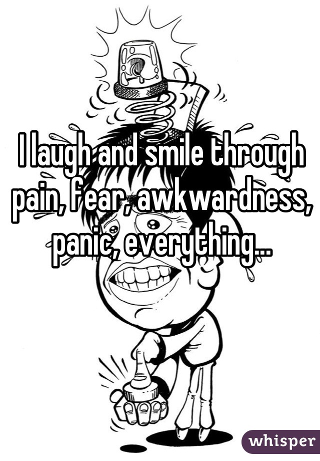 I laugh and smile through pain, fear, awkwardness, panic, everything...