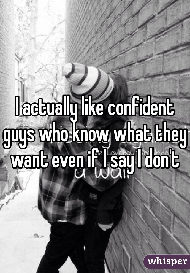 I actually like confident guys who know what they want even if I say I don't 
