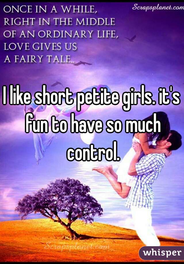 I like short petite girls. it's fun to have so much control.