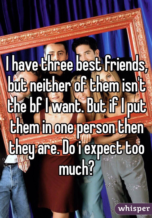 I have three best friends, but neither of them isn't the bf I want. But if I put them in one person then they are. Do i expect too much?