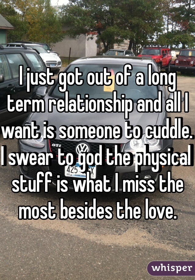 I just got out of a long term relationship and all I want is someone to cuddle. I swear to god the physical stuff is what I miss the most besides the love. 
