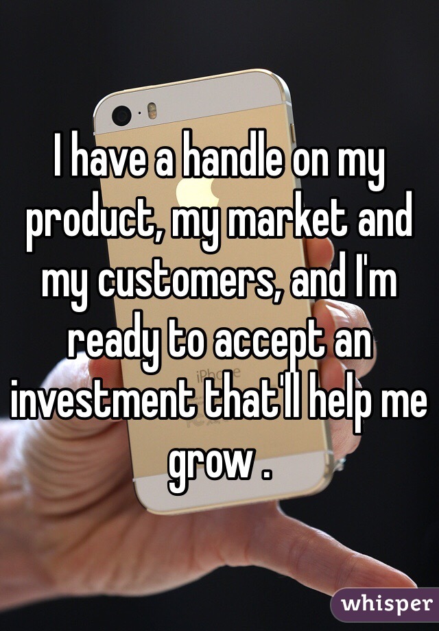 I have a handle on my product, my market and my customers, and I'm ready to accept an investment that'll help me grow .