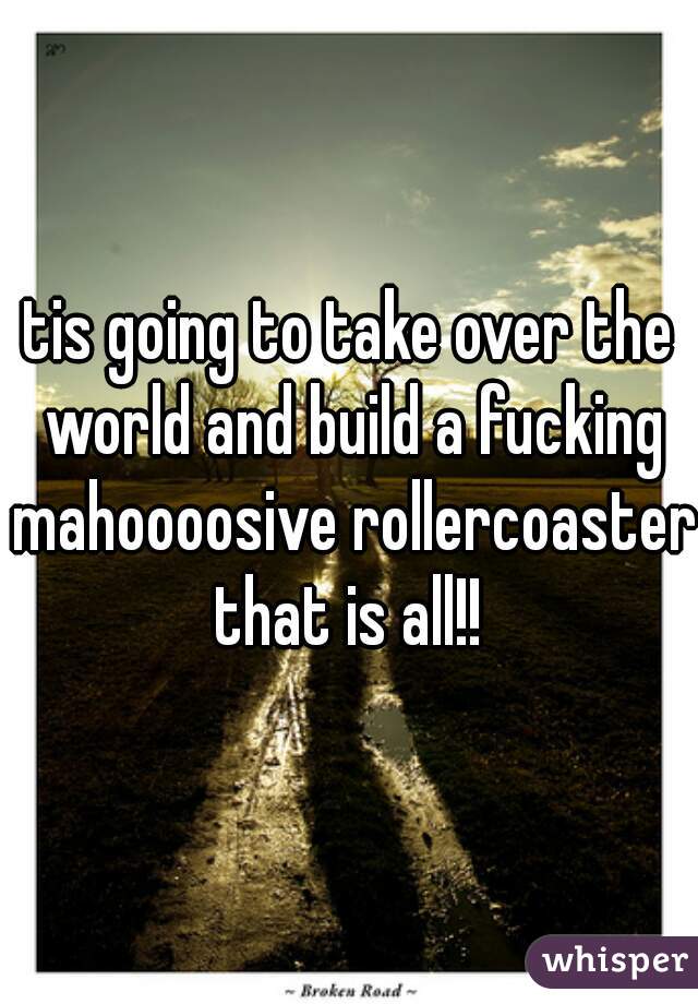 tis going to take over the world and build a fucking mahoooosive rollercoaster that is all!! 