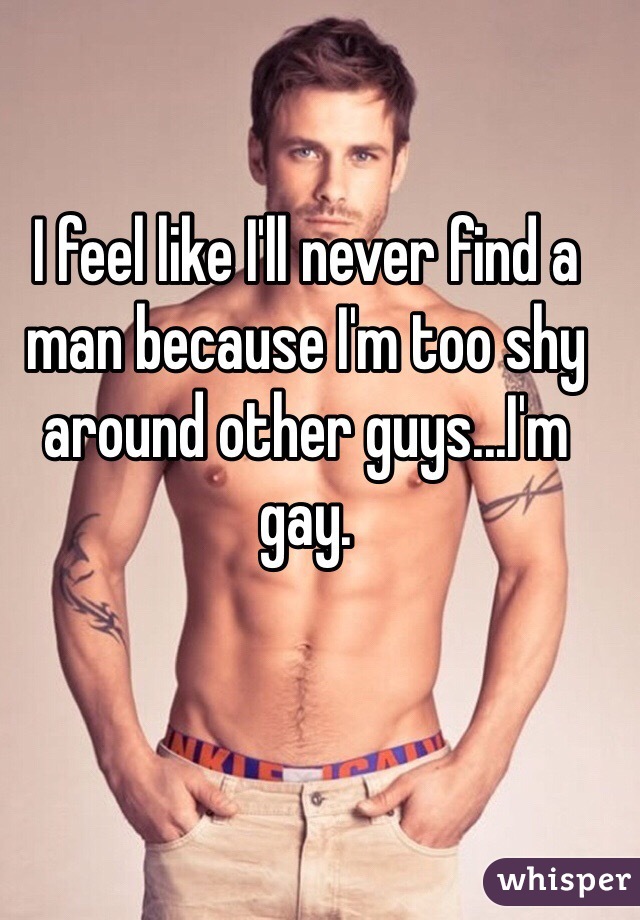 I feel like I'll never find a man because I'm too shy around other guys...I'm gay.